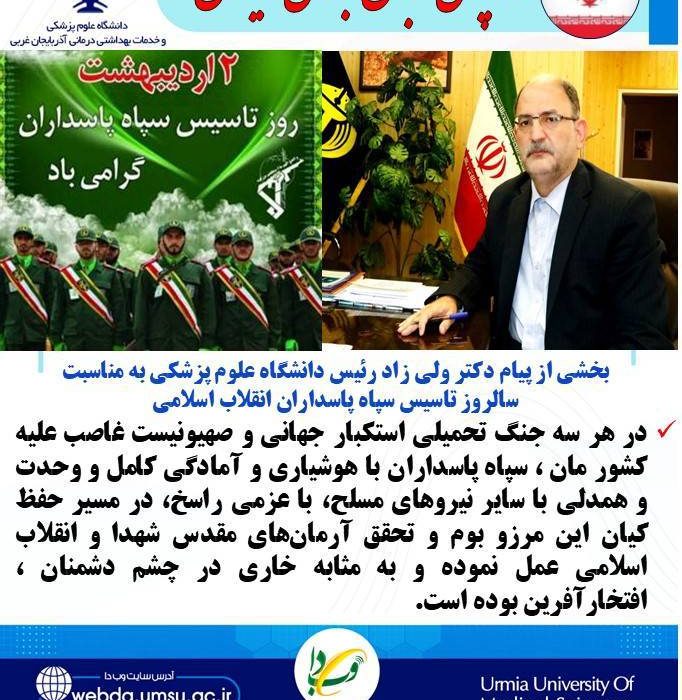 دکتر ولی زاد رئیس دانشگاه علوم پزشکی استان طی پیامی فرا رسیدن 2 اردیبهشت سالروز تاسیس سپاه پاسداران انقلاب اسلامی ایران را به دلیرمردان و جان‌برکفان سپاه پاسداران همیشه سرافراز تبریک گفت .